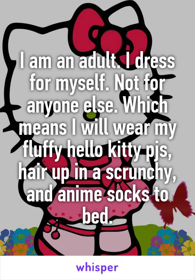 I am an adult. I dress for myself. Not for anyone else. Which means I will wear my fluffy hello kitty pjs, hair up in a scrunchy, and anime socks to bed.