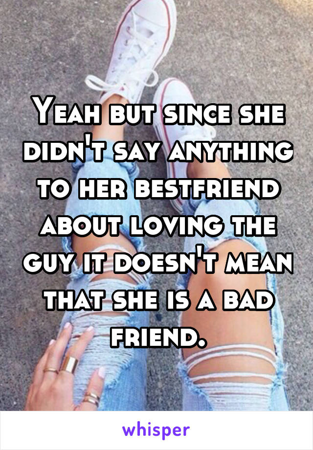 Yeah but since she didn't say anything to her bestfriend about loving the guy it doesn't mean that she is a bad friend.