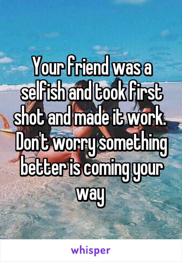 Your friend was a selfish and took first shot and made it work. 
Don't worry something better is coming your way 