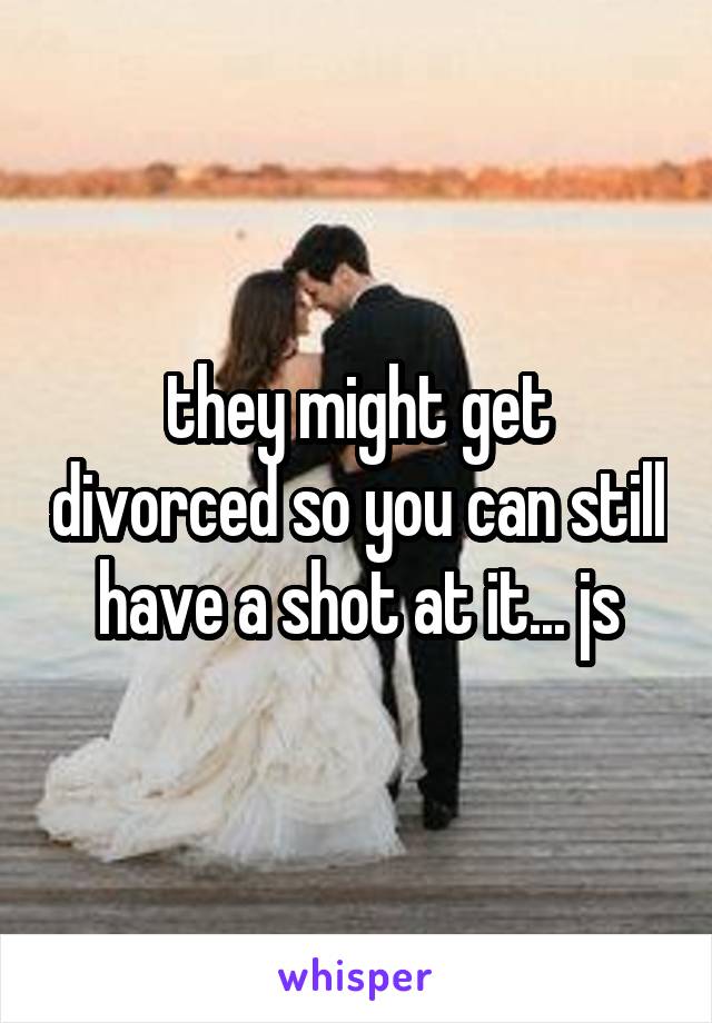 they might get divorced so you can still have a shot at it... js