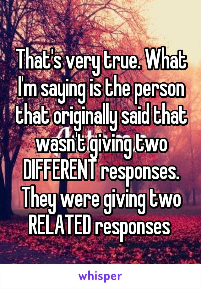 That's very true. What I'm saying is the person that originally said that wasn't giving two DIFFERENT responses. They were giving two RELATED responses 