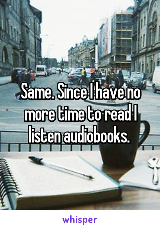 Same. Since I have no more time to read I listen audiobooks. 