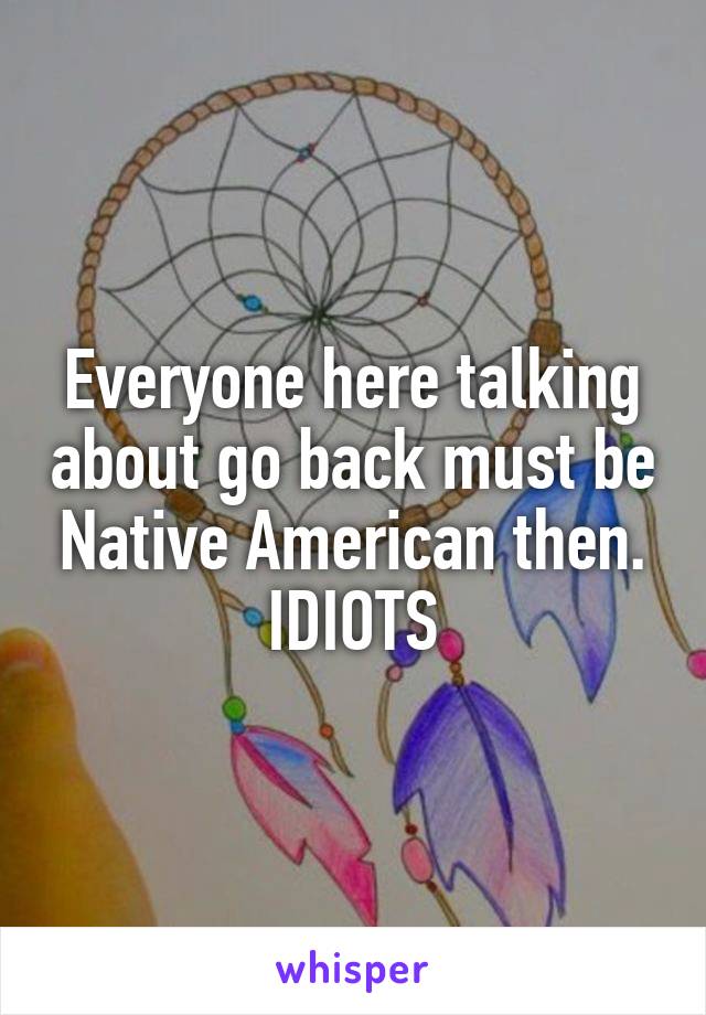 Everyone here talking about go back must be Native American then. IDIOTS