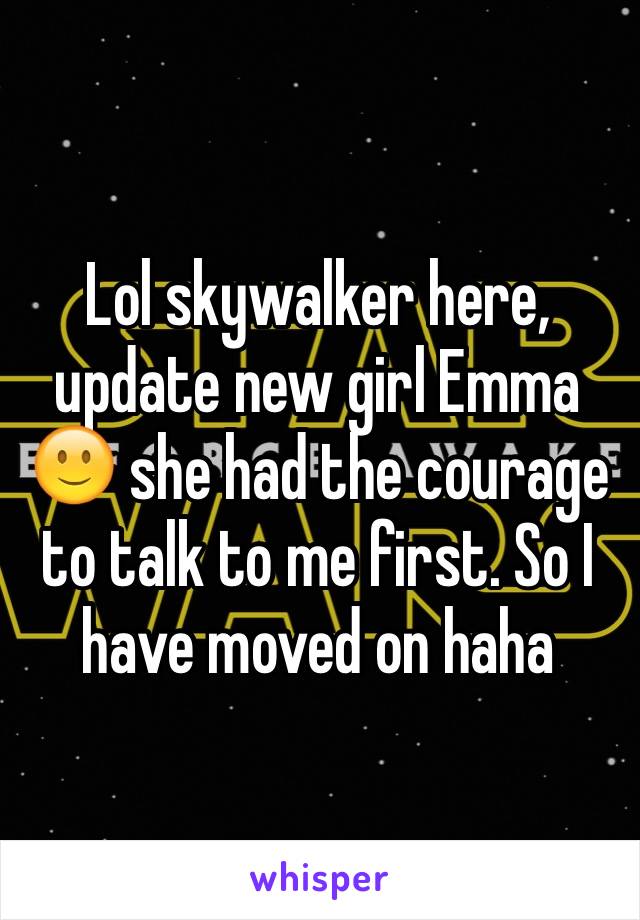 Lol skywalker here, update new girl Emma 🙂 she had the courage to talk to me first. So I have moved on haha
