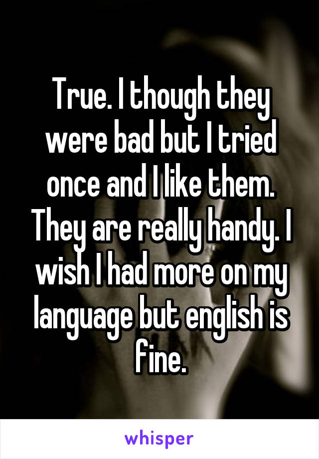 True. I though they were bad but I tried once and I like them. They are really handy. I wish I had more on my language but english is fine.