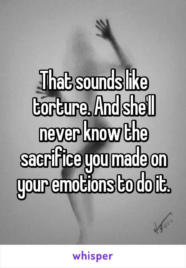 That sounds like torture. And she'll never know the sacrifice you made on your emotions to do it.