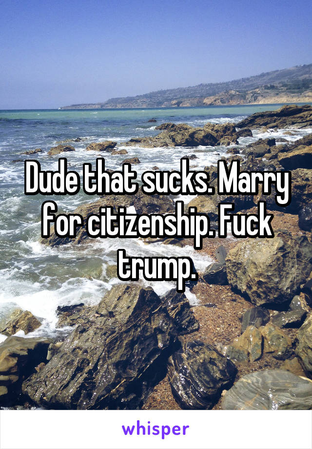 Dude that sucks. Marry for citizenship. Fuck trump.
