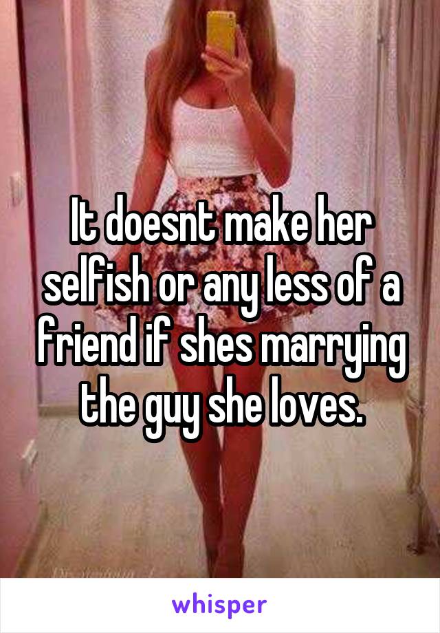 It doesnt make her selfish or any less of a friend if shes marrying the guy she loves.