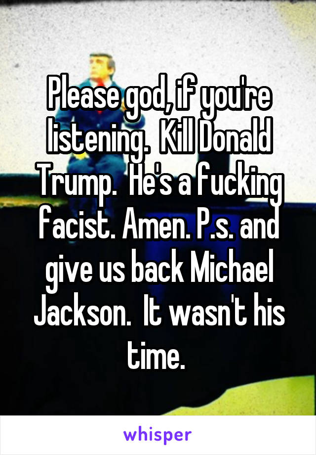 Please god, if you're listening.  Kill Donald Trump.  He's a fucking facist. Amen. P.s. and give us back Michael Jackson.  It wasn't his time. 