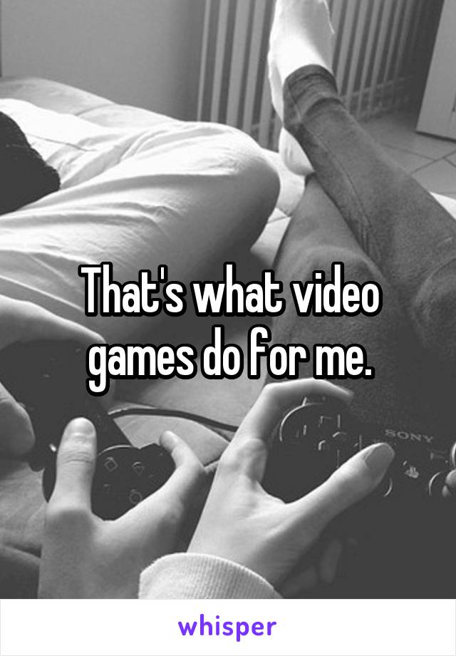 That's what video games do for me.