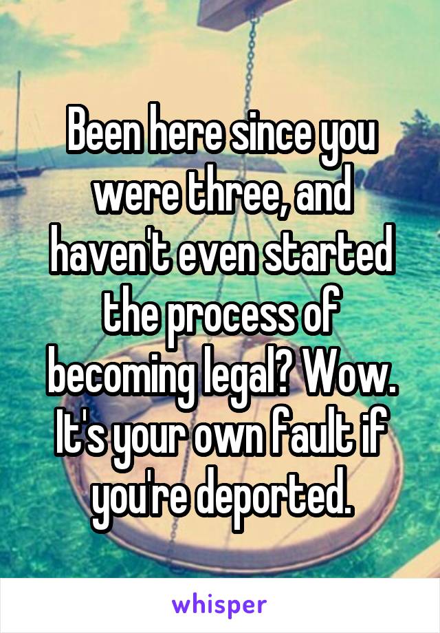 Been here since you were three, and haven't even started the process of becoming legal? Wow. It's your own fault if you're deported.