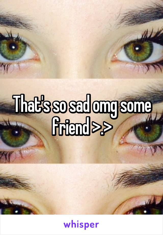 That's so sad omg some friend >.>