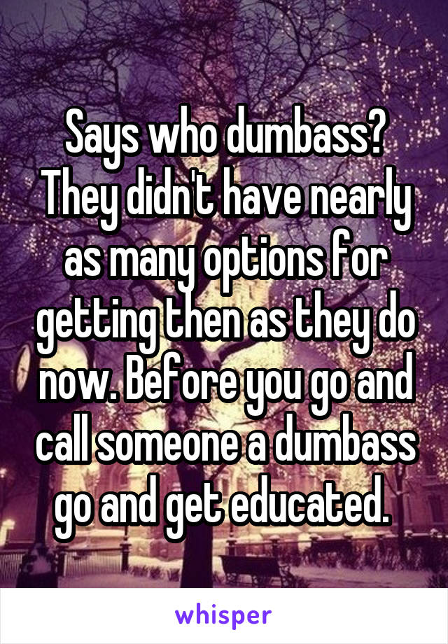 Says who dumbass? They didn't have nearly as many options for getting then as they do now. Before you go and call someone a dumbass go and get educated. 