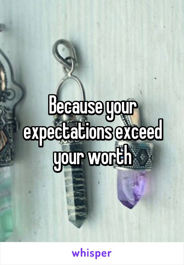 Because your expectations exceed your worth