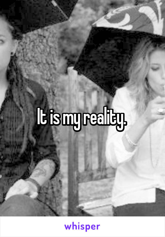 It is my reality. 