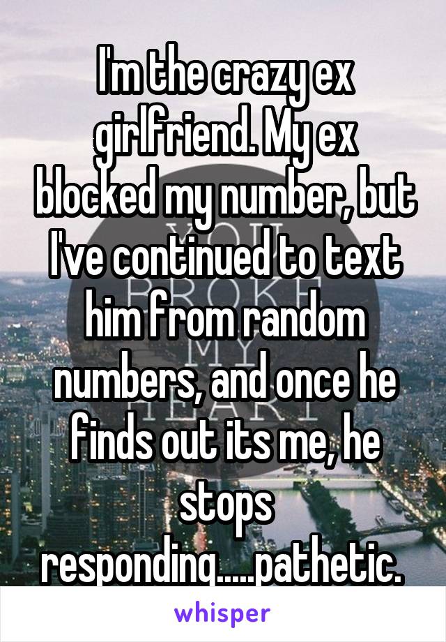 I'm the crazy ex girlfriend. My ex blocked my number, but I've continued to text him from random numbers, and once he finds out its me, he stops responding.....pathetic. 