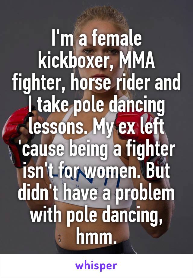 I'm a female kickboxer, MMA fighter, horse rider and I take pole dancing lessons. My ex left 'cause being a fighter isn't for women. But didn't have a problem with pole dancing, hmm.