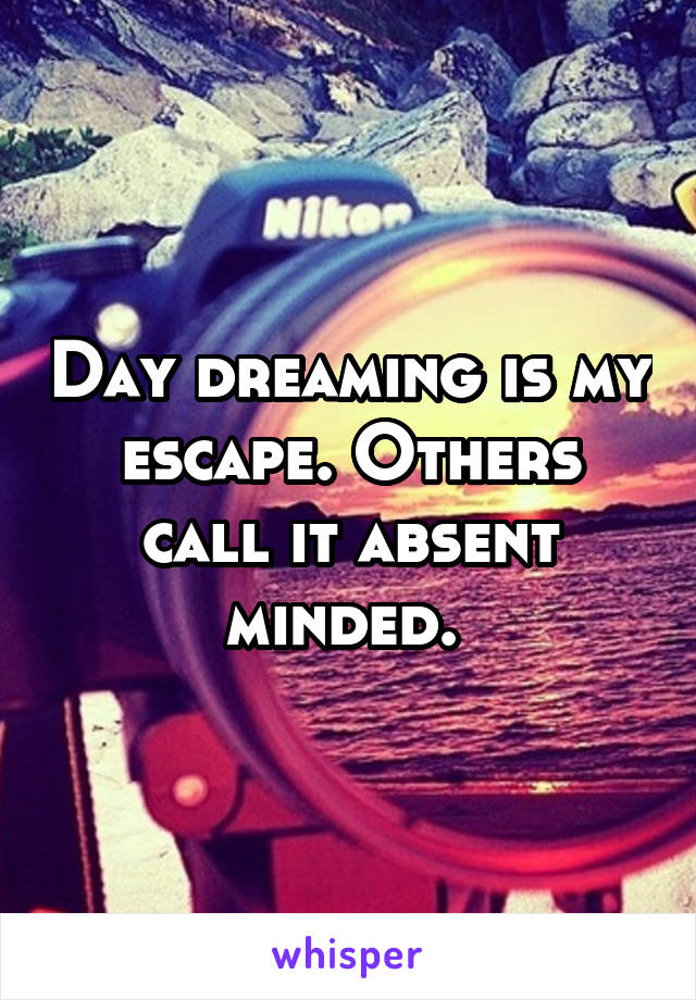 Day dreaming is my escape. Others call it absent minded. 