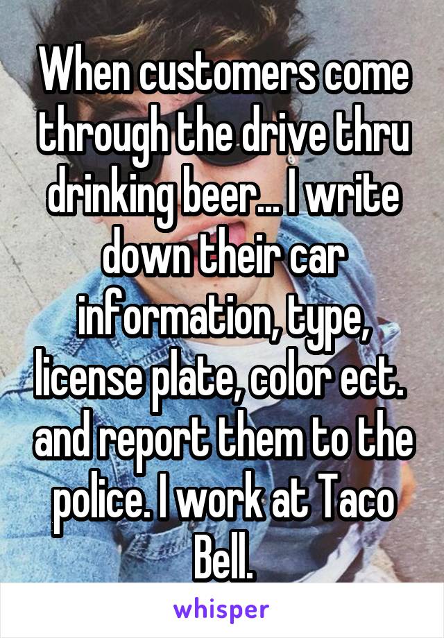 When customers come through the drive thru drinking beer... I write down their car information, type, license plate, color ect.  and report them to the police. I work at Taco Bell.
