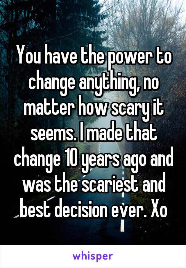 You have the power to change anything, no matter how scary it seems. I made that change 10 years ago and was the scariest and best decision ever. Xo