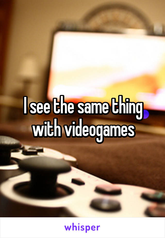I see the same thing with videogames