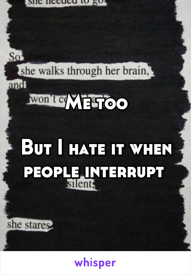 Me too

But I hate it when people interrupt 