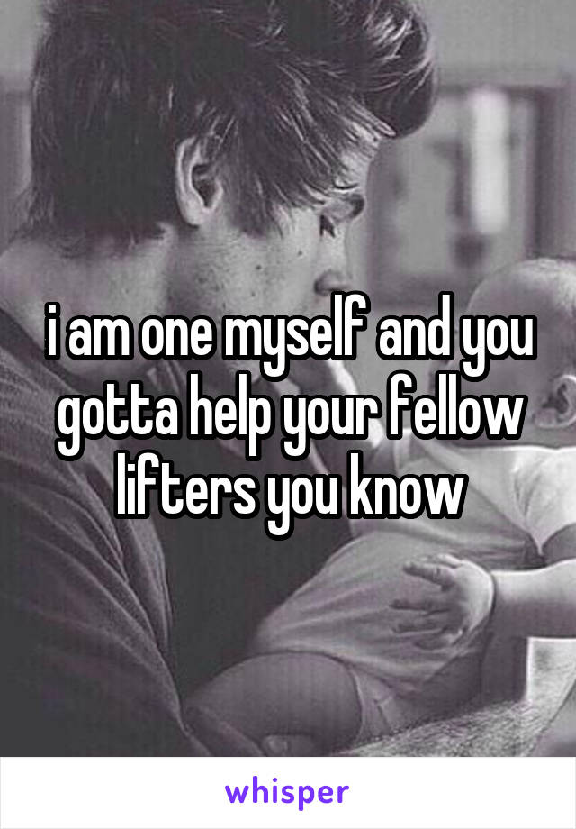 i am one myself and you gotta help your fellow lifters you know