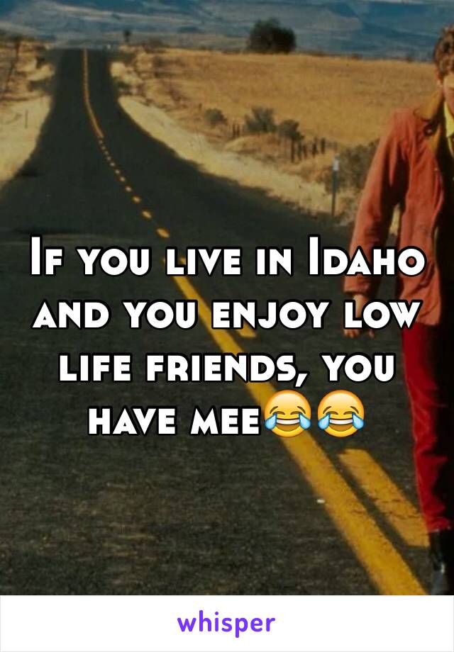 If you live in Idaho and you enjoy low life friends, you have mee😂😂