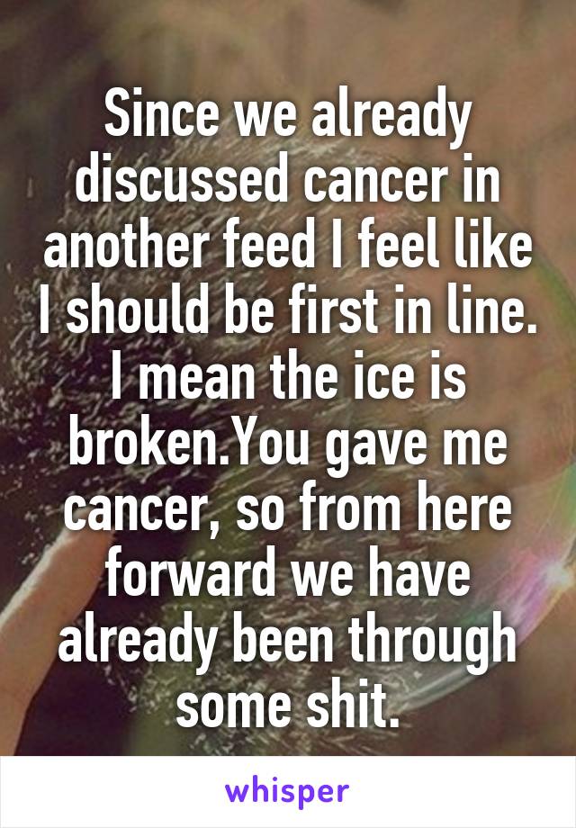 Since we already discussed cancer in another feed I feel like I should be first in line. I mean the ice is broken.You gave me cancer, so from here forward we have already been through some shit.