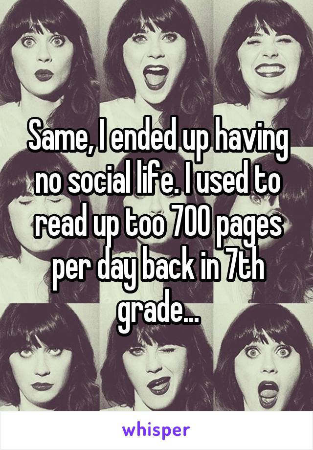 Same, I ended up having no social life. I used to read up too 700 pages per day back in 7th grade...