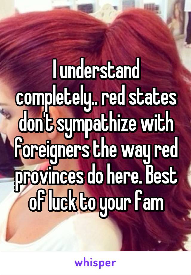 I understand completely.. red states don't sympathize with foreigners the way red provinces do here. Best of luck to your fam