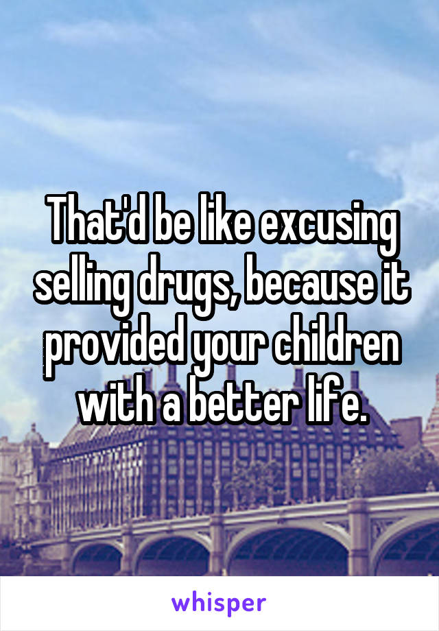 That'd be like excusing selling drugs, because it provided your children with a better life.