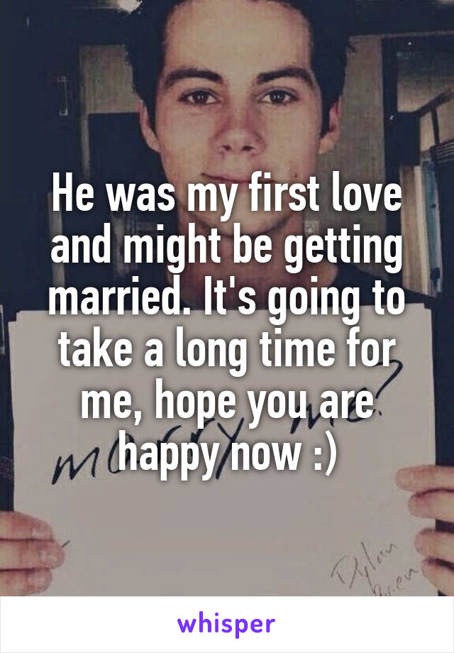 He was my first love and might be getting married. It's going to take a long time for me, hope you are happy now :)