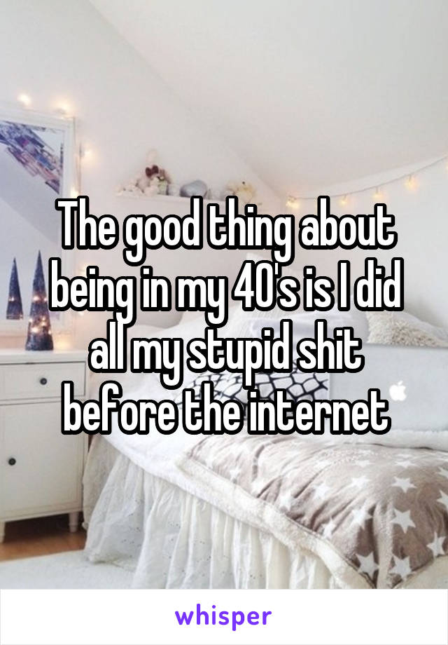 The good thing about being in my 40's is I did all my stupid shit before the internet
