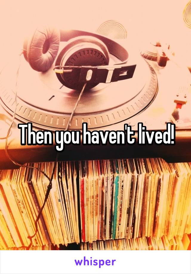 Then you haven't lived!