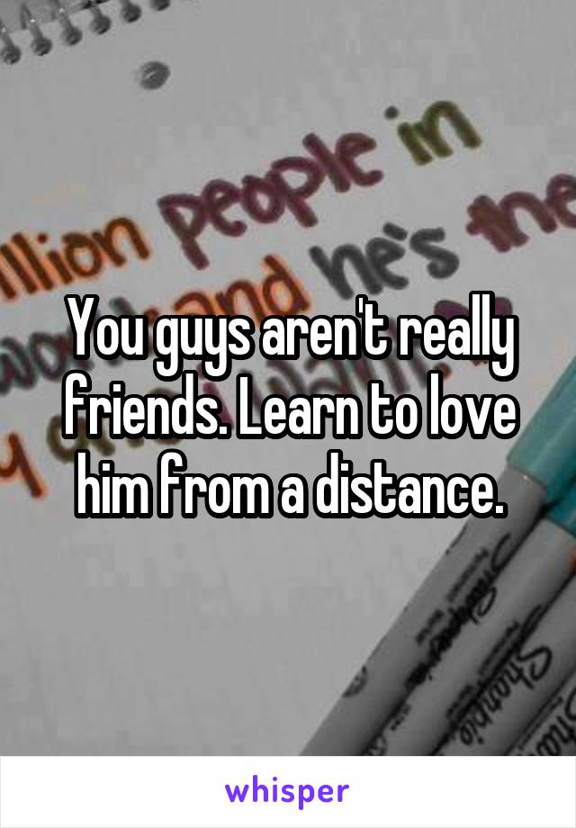 You guys aren't really friends. Learn to love him from a distance.