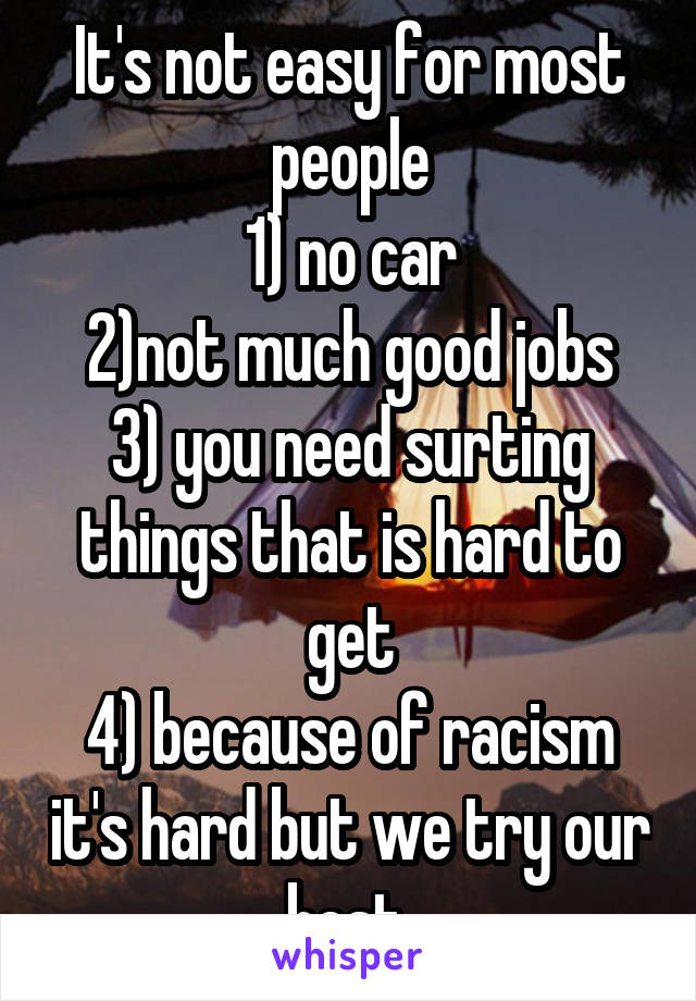 It's not easy for most people
1) no car
2)not much good jobs
3) you need surting things that is hard to get
4) because of racism it's hard but we try our best.