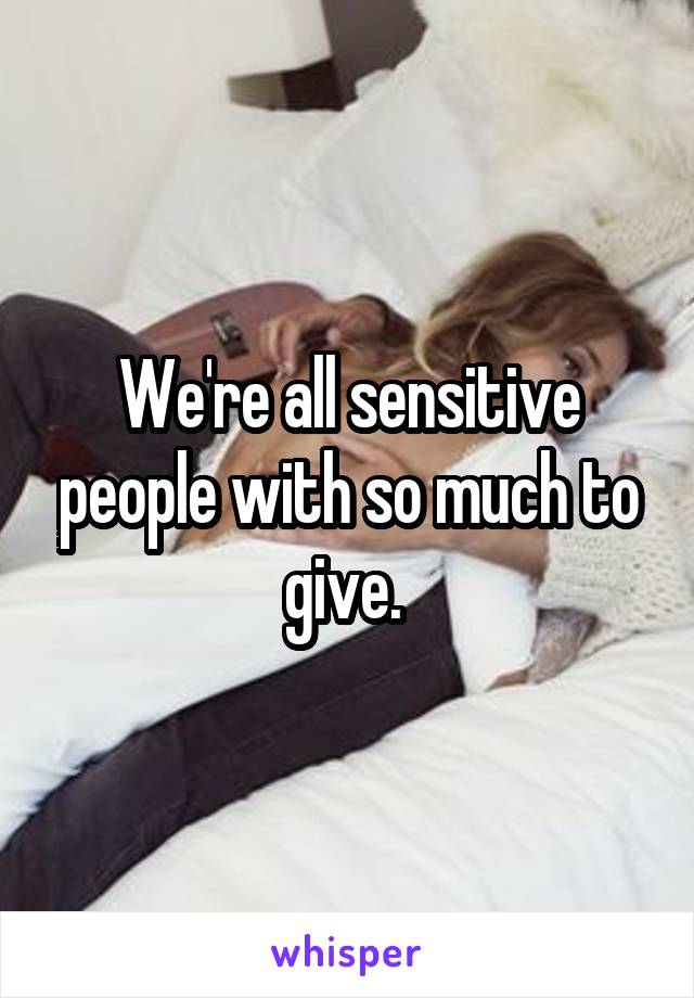 We're all sensitive people with so much to give. 