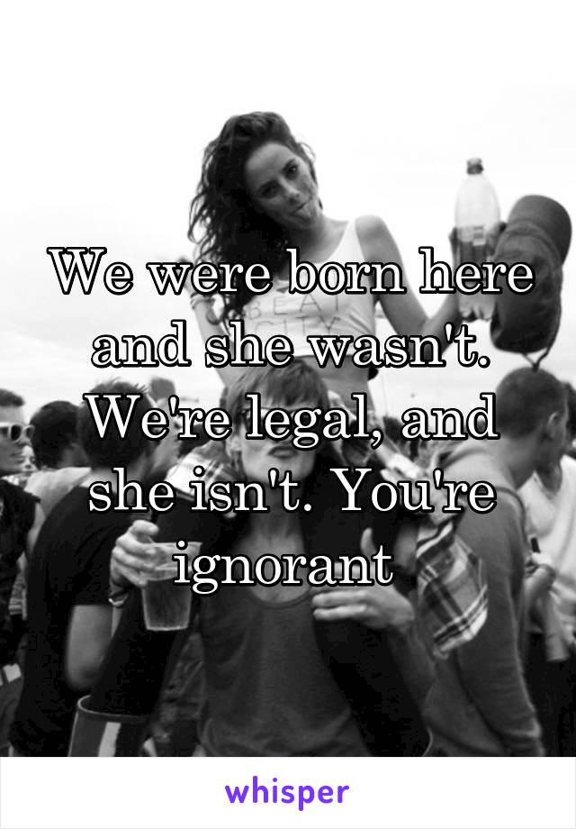 We were born here and she wasn't. We're legal, and she isn't. You're ignorant 
