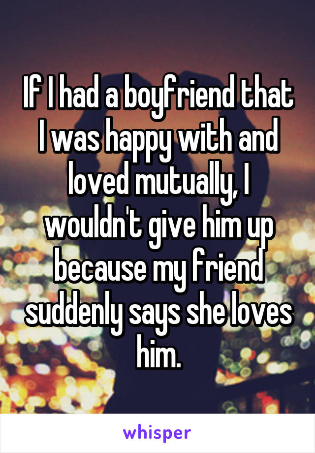 If I had a boyfriend that I was happy with and loved mutually, I wouldn't give him up because my friend suddenly says she loves him.