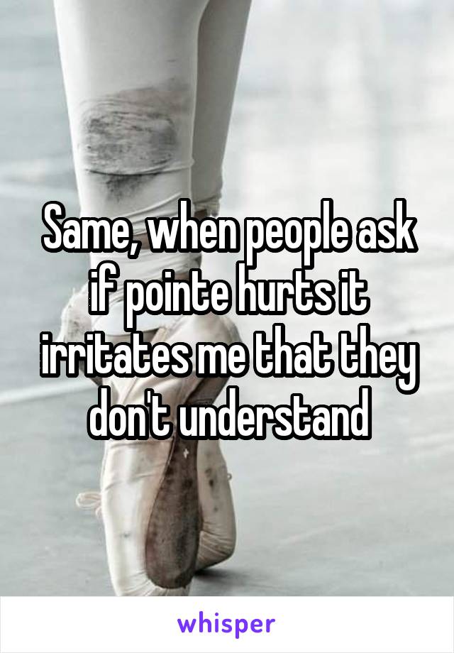 Same, when people ask if pointe hurts it irritates me that they don't understand