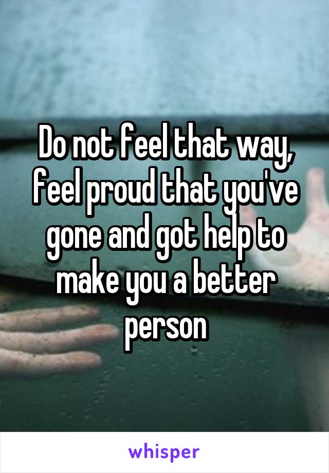 Do not feel that way, feel proud that you've gone and got help to make you a better person