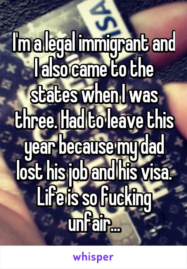 I'm a legal immigrant and I also came to the states when I was three. Had to leave this year because my dad lost his job and his visa. Life is so fucking unfair...