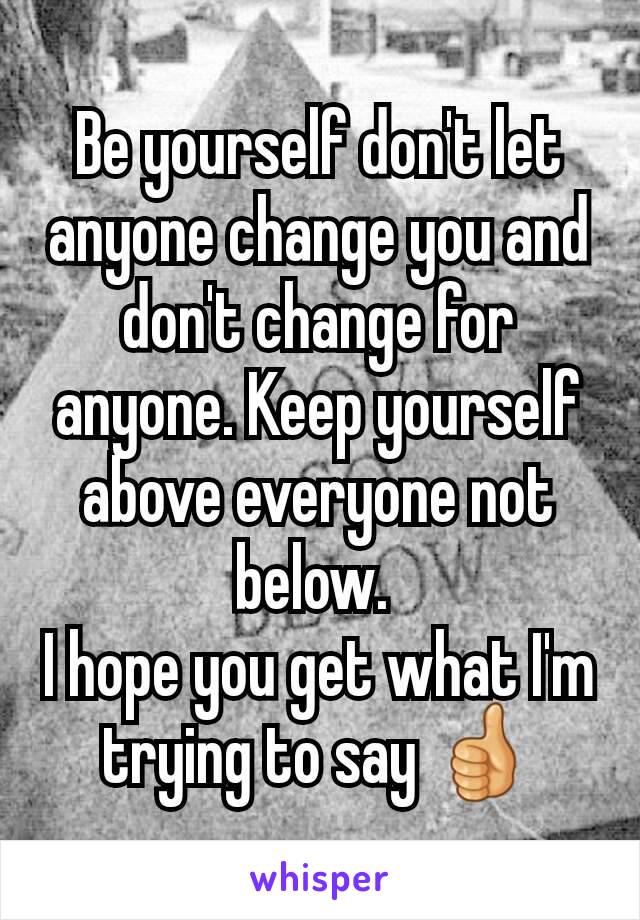 Be yourself don't let anyone change you and don't change for anyone. Keep yourself above everyone not below. 
I hope you get what I'm trying to say 👍
