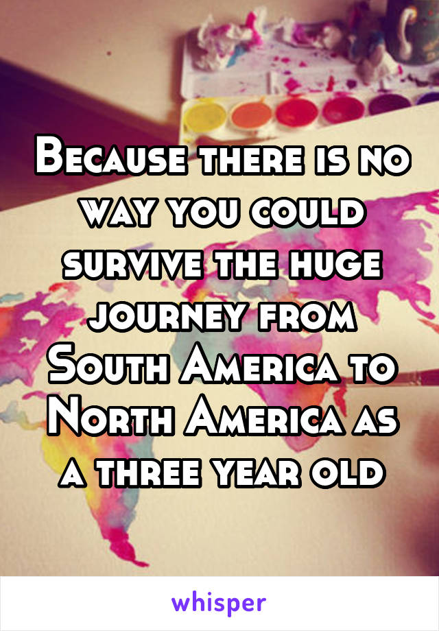 Because there is no way you could survive the huge journey from South America to North America as a three year old