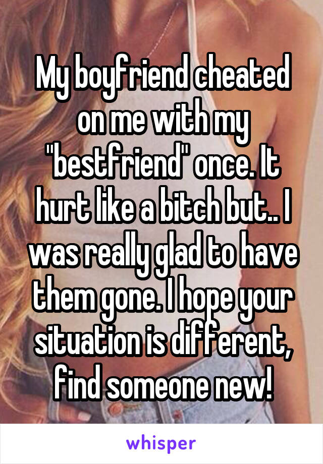 My boyfriend cheated on me with my "bestfriend" once. It hurt like a bitch but.. I was really glad to have them gone. I hope your situation is different, find someone new!