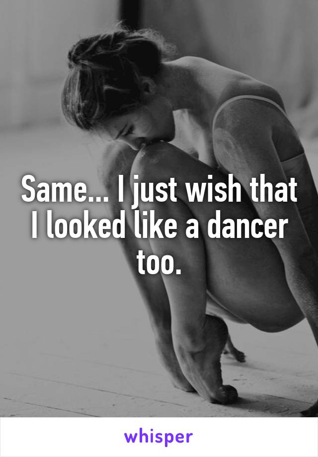 Same... I just wish that I looked like a dancer too.