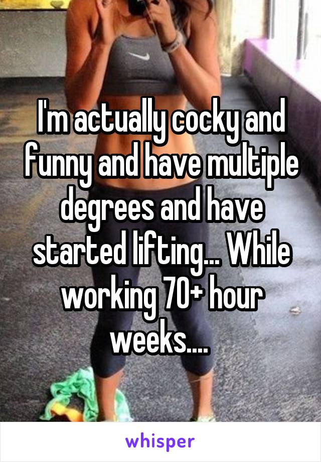I'm actually cocky and funny and have multiple degrees and have started lifting... While working 70+ hour weeks.... 