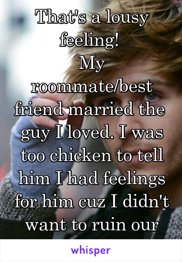 That's a lousy feeling! 
My roommate/best friend married the  guy I loved. I was too chicken to tell him I had feelings for him cuz I didn't want to ruin our friendship. 