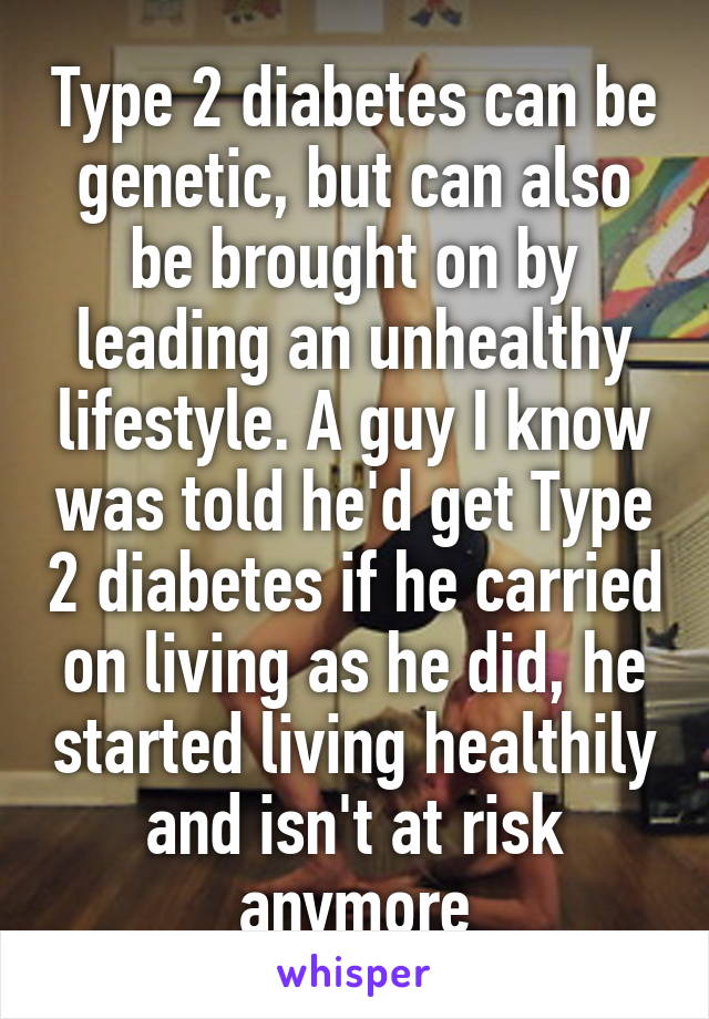 Type 2 diabetes can be genetic, but can also be brought on by leading an unhealthy lifestyle. A guy I know was told he'd get Type 2 diabetes if he carried on living as he did, he started living healthily and isn't at risk anymore